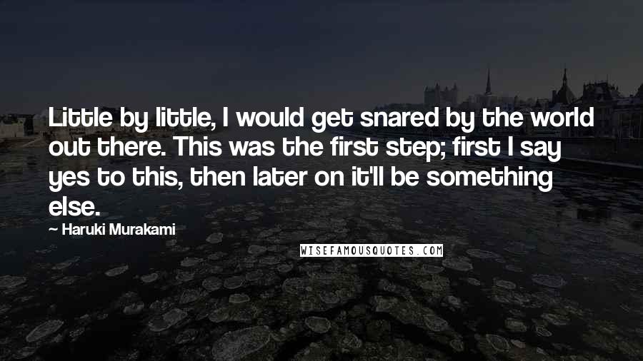 Haruki Murakami Quotes: Little by little, I would get snared by the world out there. This was the first step; first I say yes to this, then later on it'll be something else.