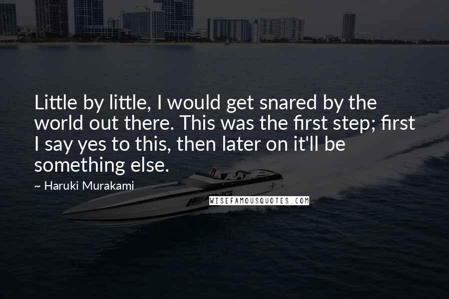 Haruki Murakami Quotes: Little by little, I would get snared by the world out there. This was the first step; first I say yes to this, then later on it'll be something else.