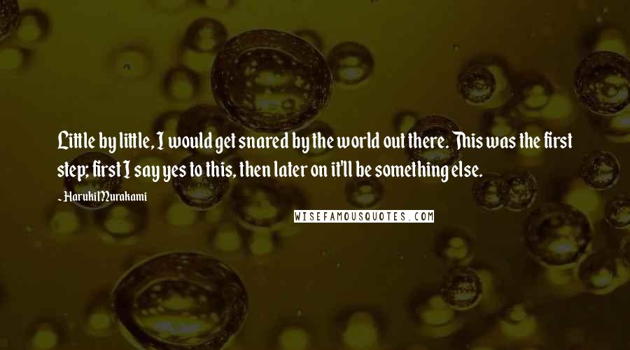 Haruki Murakami Quotes: Little by little, I would get snared by the world out there. This was the first step; first I say yes to this, then later on it'll be something else.