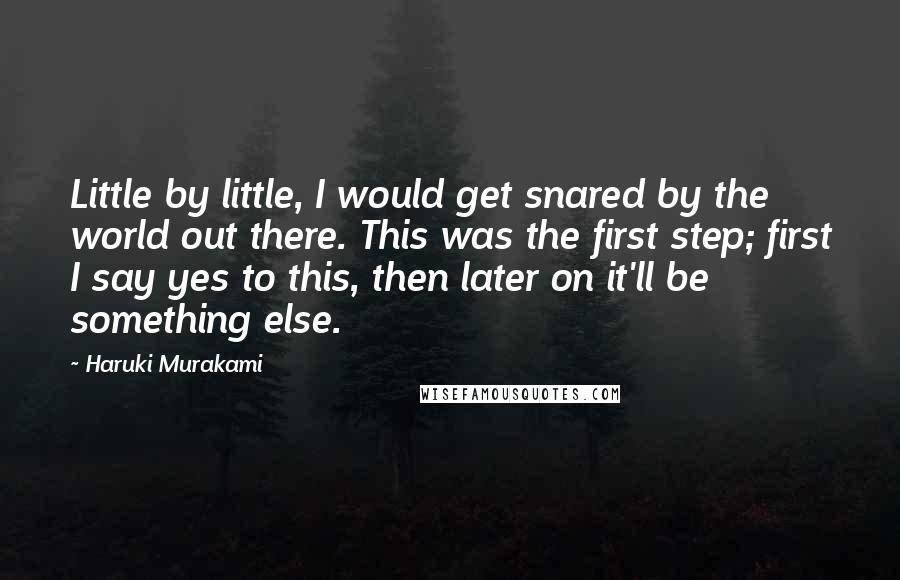 Haruki Murakami Quotes: Little by little, I would get snared by the world out there. This was the first step; first I say yes to this, then later on it'll be something else.