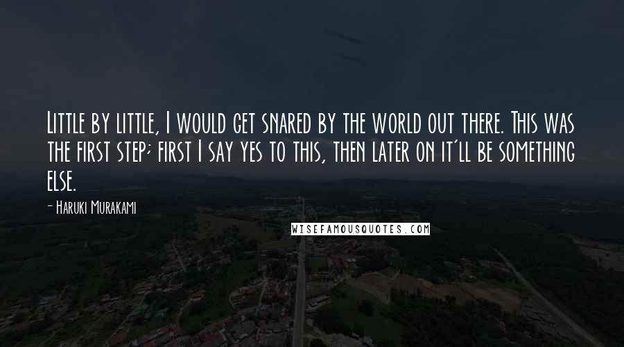 Haruki Murakami Quotes: Little by little, I would get snared by the world out there. This was the first step; first I say yes to this, then later on it'll be something else.