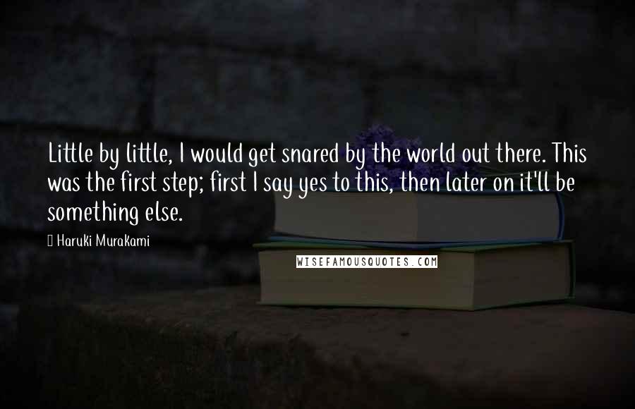 Haruki Murakami Quotes: Little by little, I would get snared by the world out there. This was the first step; first I say yes to this, then later on it'll be something else.