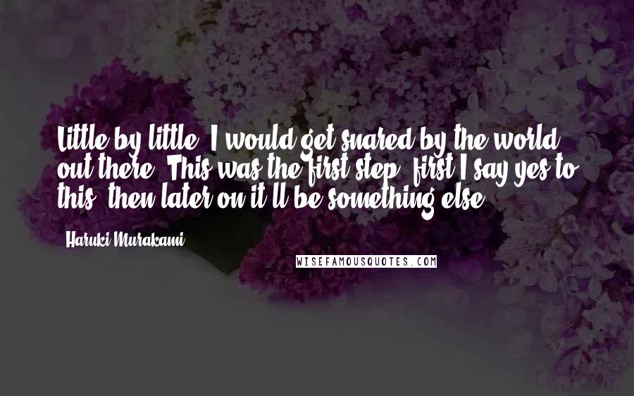 Haruki Murakami Quotes: Little by little, I would get snared by the world out there. This was the first step; first I say yes to this, then later on it'll be something else.