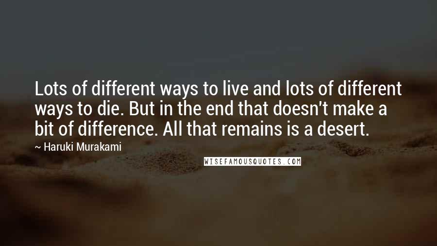 Haruki Murakami Quotes: Lots of different ways to live and lots of different ways to die. But in the end that doesn't make a bit of difference. All that remains is a desert.