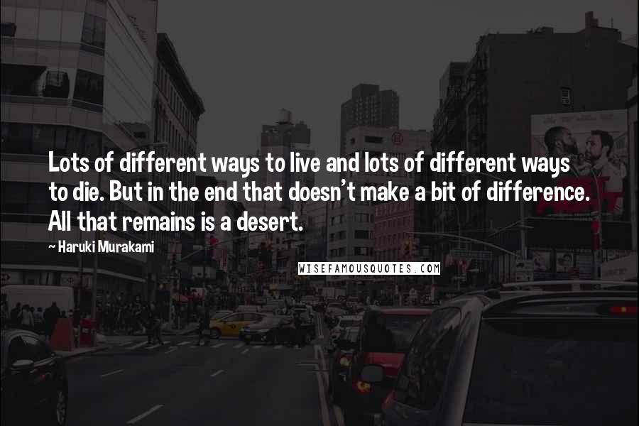 Haruki Murakami Quotes: Lots of different ways to live and lots of different ways to die. But in the end that doesn't make a bit of difference. All that remains is a desert.