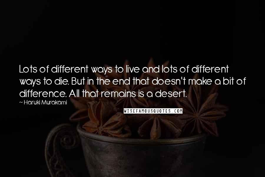 Haruki Murakami Quotes: Lots of different ways to live and lots of different ways to die. But in the end that doesn't make a bit of difference. All that remains is a desert.