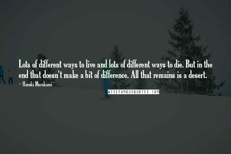 Haruki Murakami Quotes: Lots of different ways to live and lots of different ways to die. But in the end that doesn't make a bit of difference. All that remains is a desert.