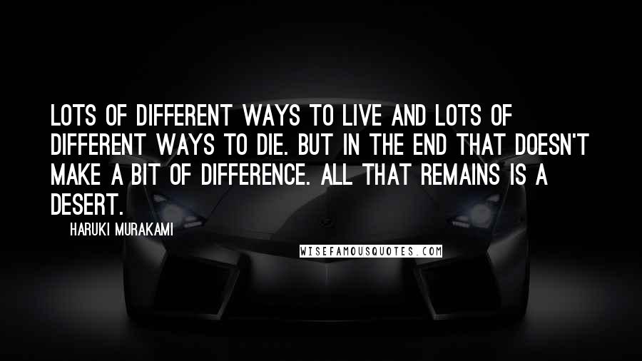 Haruki Murakami Quotes: Lots of different ways to live and lots of different ways to die. But in the end that doesn't make a bit of difference. All that remains is a desert.