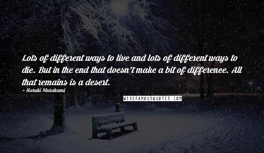 Haruki Murakami Quotes: Lots of different ways to live and lots of different ways to die. But in the end that doesn't make a bit of difference. All that remains is a desert.