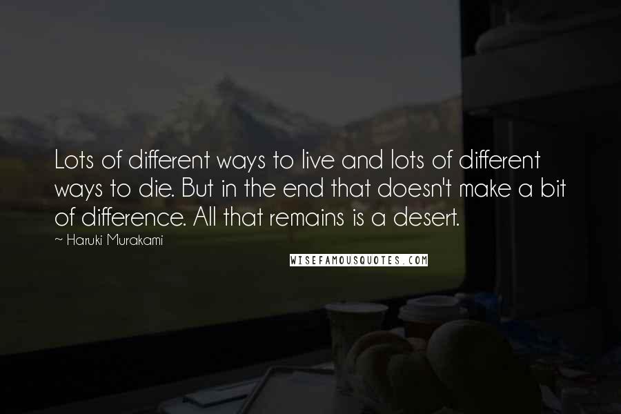 Haruki Murakami Quotes: Lots of different ways to live and lots of different ways to die. But in the end that doesn't make a bit of difference. All that remains is a desert.