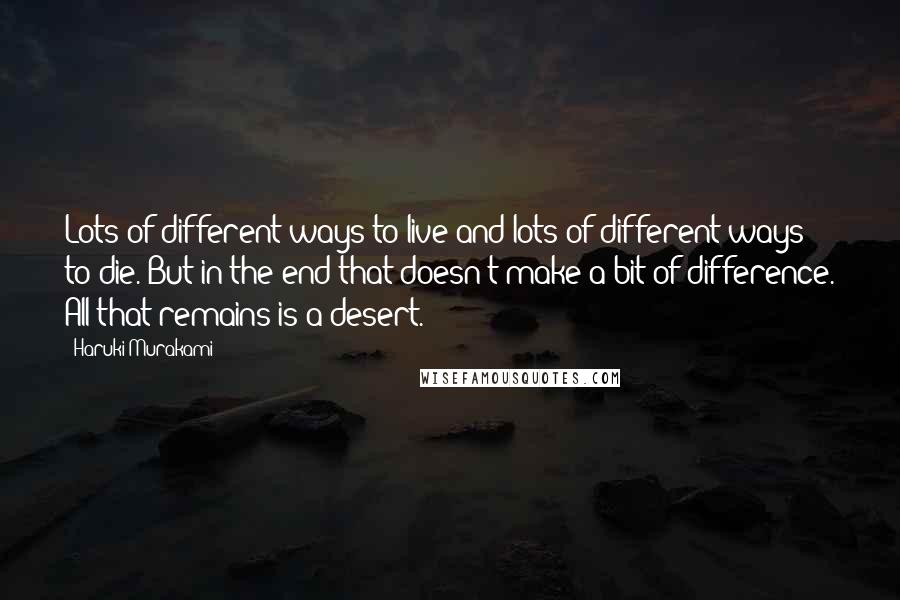 Haruki Murakami Quotes: Lots of different ways to live and lots of different ways to die. But in the end that doesn't make a bit of difference. All that remains is a desert.