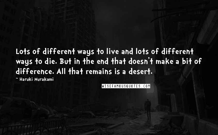 Haruki Murakami Quotes: Lots of different ways to live and lots of different ways to die. But in the end that doesn't make a bit of difference. All that remains is a desert.