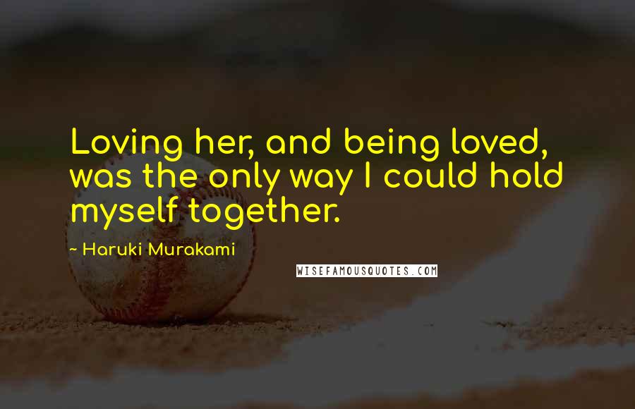 Haruki Murakami Quotes: Loving her, and being loved, was the only way I could hold myself together.