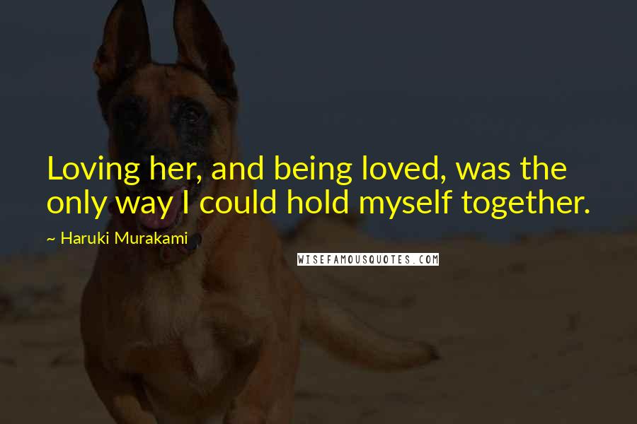 Haruki Murakami Quotes: Loving her, and being loved, was the only way I could hold myself together.