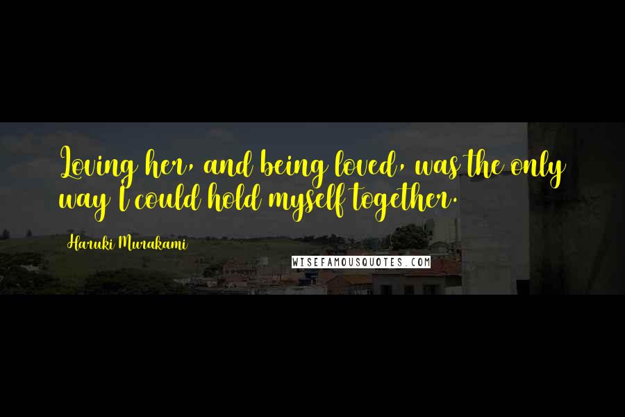 Haruki Murakami Quotes: Loving her, and being loved, was the only way I could hold myself together.