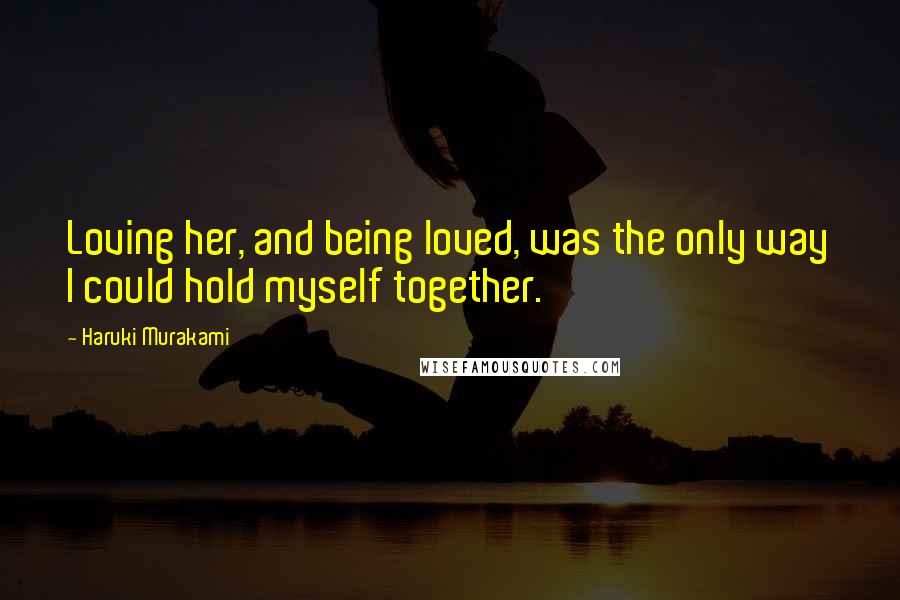 Haruki Murakami Quotes: Loving her, and being loved, was the only way I could hold myself together.