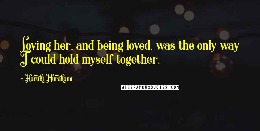 Haruki Murakami Quotes: Loving her, and being loved, was the only way I could hold myself together.