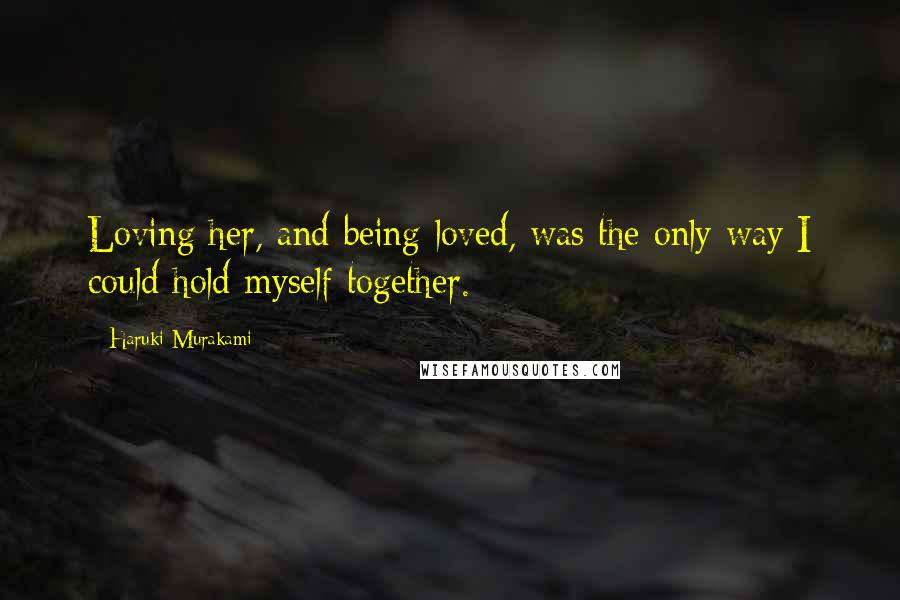 Haruki Murakami Quotes: Loving her, and being loved, was the only way I could hold myself together.