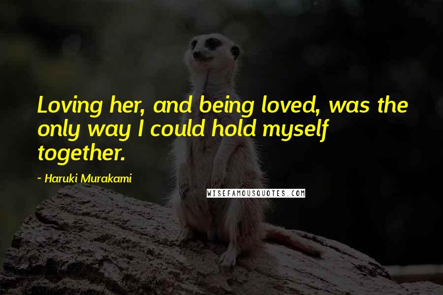 Haruki Murakami Quotes: Loving her, and being loved, was the only way I could hold myself together.