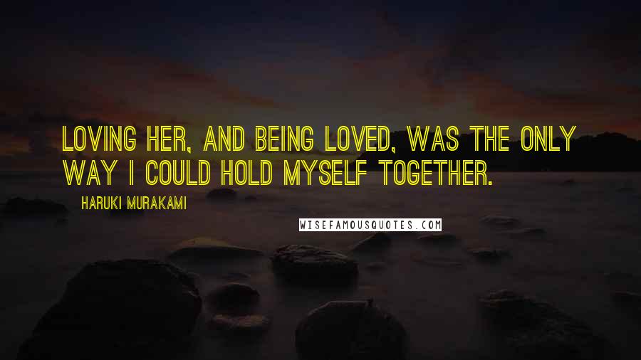 Haruki Murakami Quotes: Loving her, and being loved, was the only way I could hold myself together.