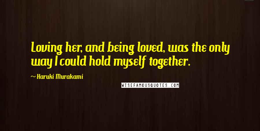 Haruki Murakami Quotes: Loving her, and being loved, was the only way I could hold myself together.