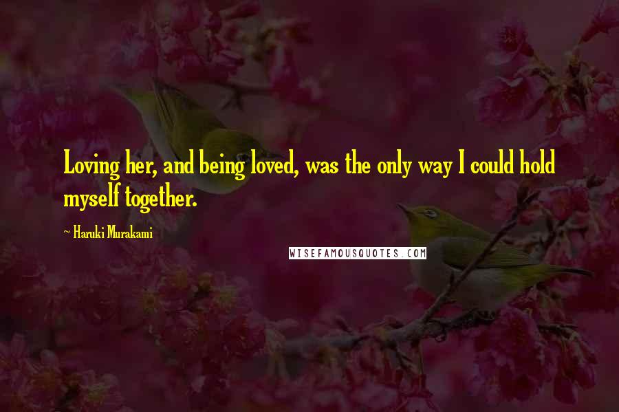 Haruki Murakami Quotes: Loving her, and being loved, was the only way I could hold myself together.