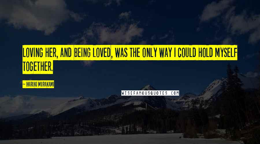 Haruki Murakami Quotes: Loving her, and being loved, was the only way I could hold myself together.