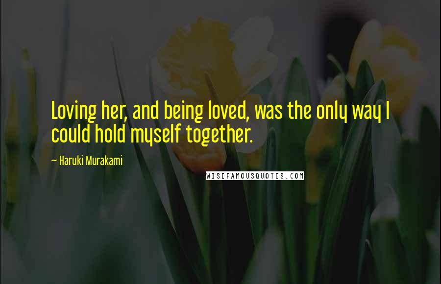 Haruki Murakami Quotes: Loving her, and being loved, was the only way I could hold myself together.