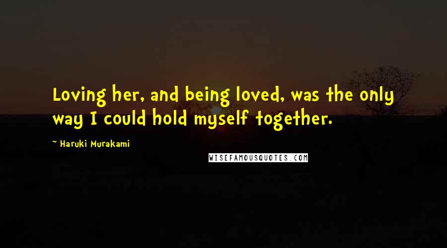 Haruki Murakami Quotes: Loving her, and being loved, was the only way I could hold myself together.