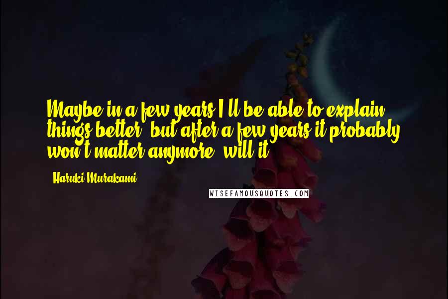 Haruki Murakami Quotes: Maybe in a few years I'll be able to explain things better, but after a few years it probably won't matter anymore, will it?