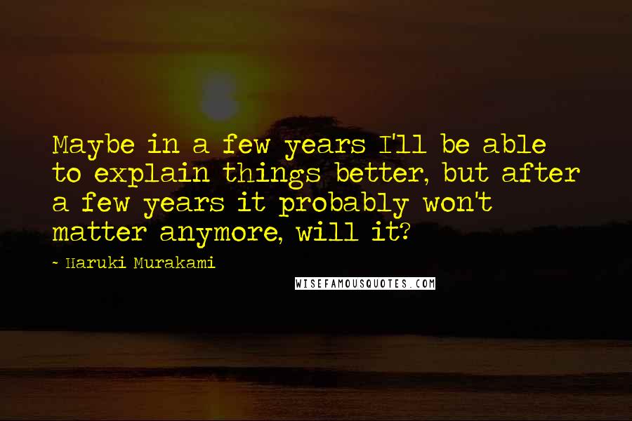 Haruki Murakami Quotes: Maybe in a few years I'll be able to explain things better, but after a few years it probably won't matter anymore, will it?