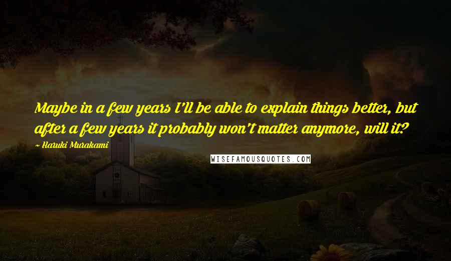 Haruki Murakami Quotes: Maybe in a few years I'll be able to explain things better, but after a few years it probably won't matter anymore, will it?