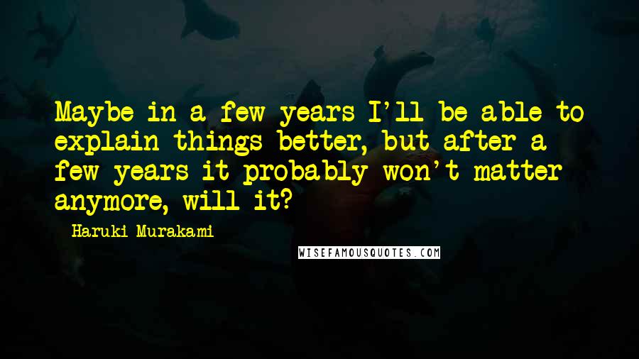 Haruki Murakami Quotes: Maybe in a few years I'll be able to explain things better, but after a few years it probably won't matter anymore, will it?