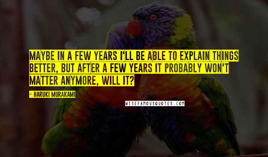 Haruki Murakami Quotes: Maybe in a few years I'll be able to explain things better, but after a few years it probably won't matter anymore, will it?