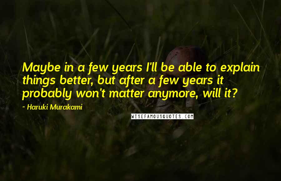 Haruki Murakami Quotes: Maybe in a few years I'll be able to explain things better, but after a few years it probably won't matter anymore, will it?