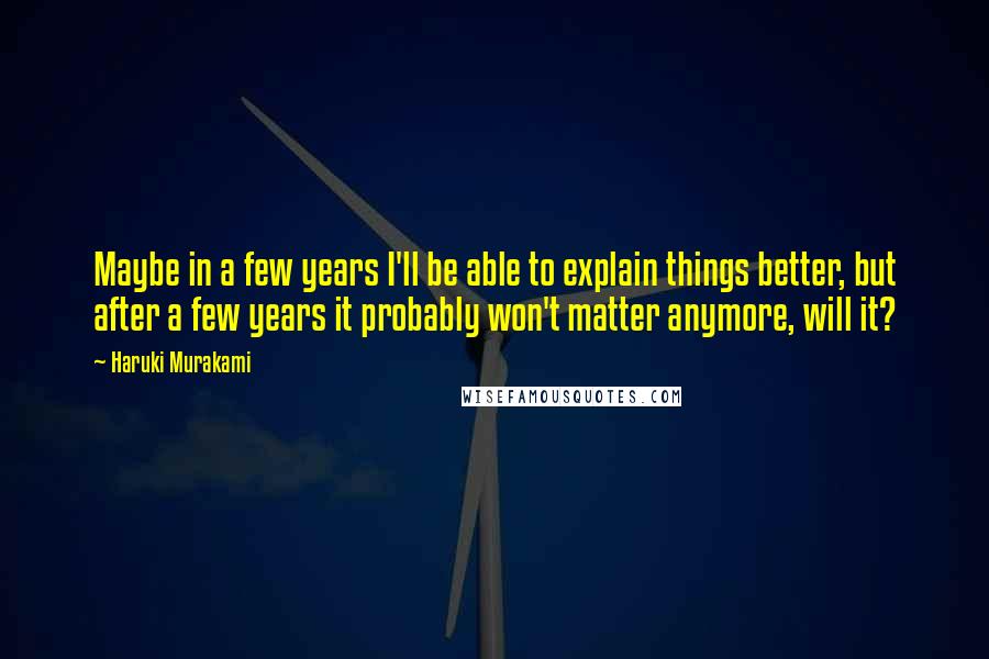 Haruki Murakami Quotes: Maybe in a few years I'll be able to explain things better, but after a few years it probably won't matter anymore, will it?