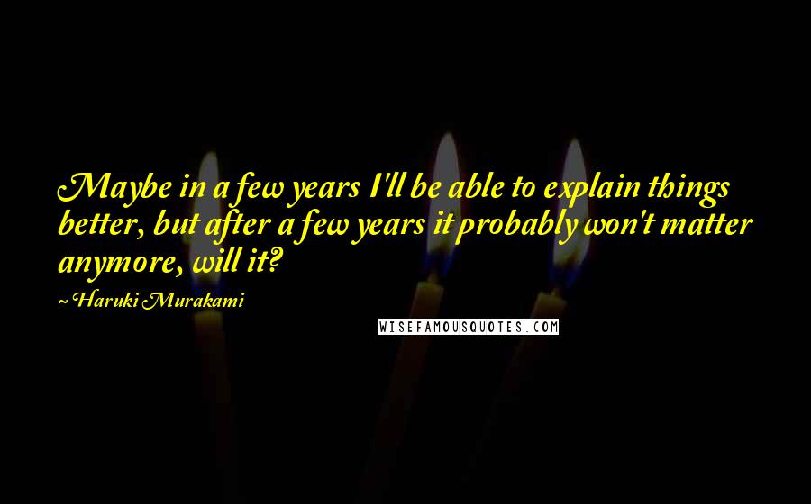 Haruki Murakami Quotes: Maybe in a few years I'll be able to explain things better, but after a few years it probably won't matter anymore, will it?