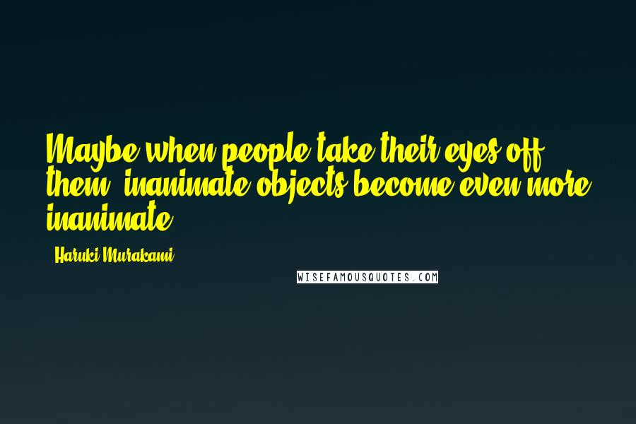 Haruki Murakami Quotes: Maybe when people take their eyes off them, inanimate objects become even more inanimate.