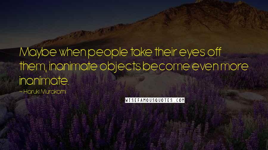 Haruki Murakami Quotes: Maybe when people take their eyes off them, inanimate objects become even more inanimate.