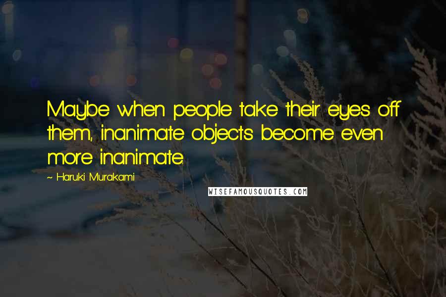 Haruki Murakami Quotes: Maybe when people take their eyes off them, inanimate objects become even more inanimate.