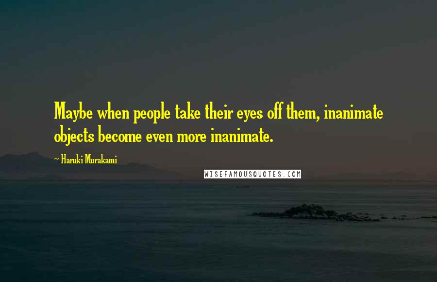 Haruki Murakami Quotes: Maybe when people take their eyes off them, inanimate objects become even more inanimate.