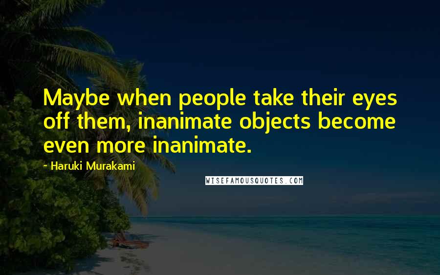 Haruki Murakami Quotes: Maybe when people take their eyes off them, inanimate objects become even more inanimate.