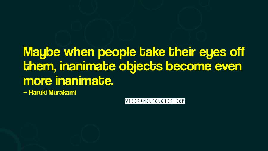 Haruki Murakami Quotes: Maybe when people take their eyes off them, inanimate objects become even more inanimate.