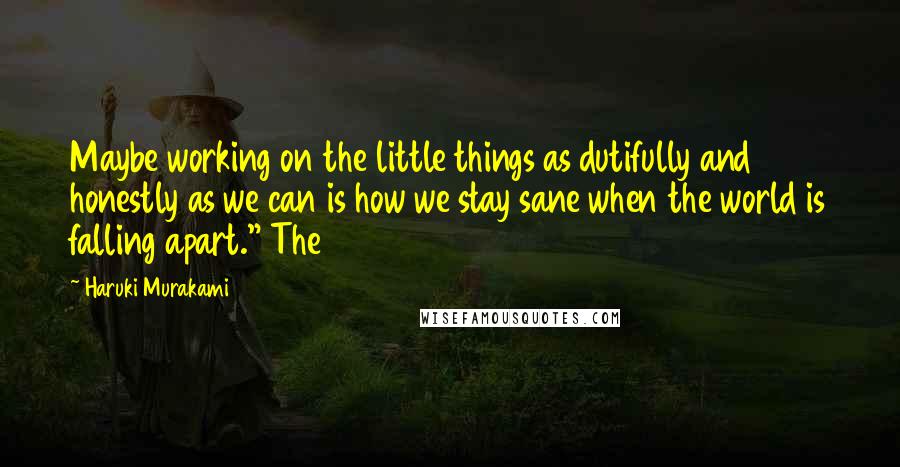 Haruki Murakami Quotes: Maybe working on the little things as dutifully and honestly as we can is how we stay sane when the world is falling apart." The