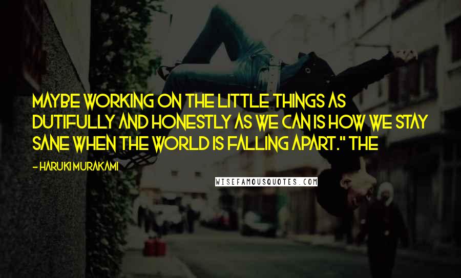 Haruki Murakami Quotes: Maybe working on the little things as dutifully and honestly as we can is how we stay sane when the world is falling apart." The