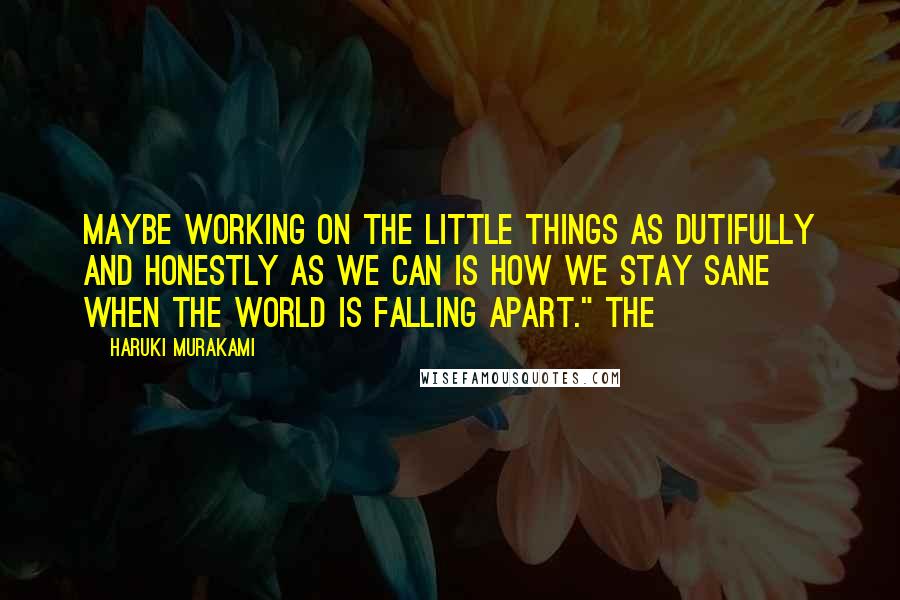 Haruki Murakami Quotes: Maybe working on the little things as dutifully and honestly as we can is how we stay sane when the world is falling apart." The