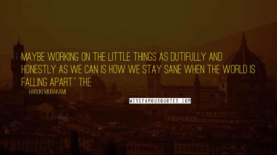 Haruki Murakami Quotes: Maybe working on the little things as dutifully and honestly as we can is how we stay sane when the world is falling apart." The