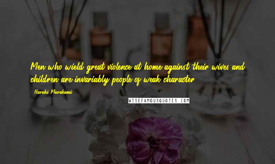 Haruki Murakami Quotes: Men who wield great violence at home against their wives and children are invariably people of weak character.