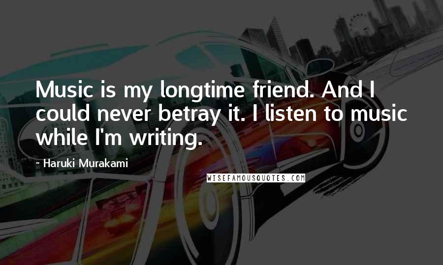 Haruki Murakami Quotes: Music is my longtime friend. And I could never betray it. I listen to music while I'm writing.