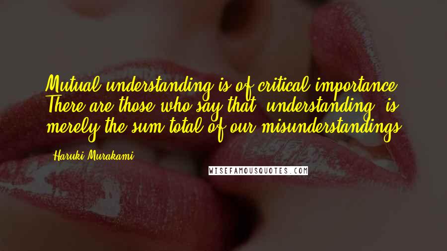 Haruki Murakami Quotes: Mutual understanding is of critical importance. There are those who say that 'understanding' is merely the sum total of our misunderstandings